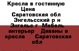 Кресла в гостинную › Цена ­ 5 500 - Саратовская обл., Энгельсский р-н, Энгельс г. Мебель, интерьер » Диваны и кресла   . Саратовская обл.
